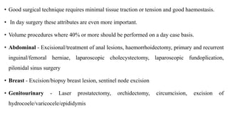 • Good surgical technique requires minimal tissue traction or tension and good haemostasis.
• In day surgery these attributes are even more important.
• Volume procedures where 40% or more should be performed on a day case basis.
• Abdominal - Excisional/treatment of anal lesions, haemorrhoidectomy, primary and recurrent
inguinal/femoral herniae, laparoscopic cholecystectomy, laparoscopic fundoplication,
pilonidal sinus surgery
• Breast - Excision/biopsy breast lesion, sentinel node excision
• Genitourinary - Laser prostatectomy, orchidectomy, circumcision, excision of
hydrocoele/varicocele/epididymis
 