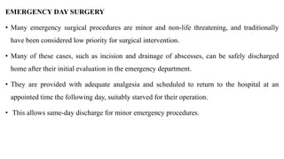 EMERGENCY DAY SURGERY
• Many emergency surgical procedures are minor and non-life threatening, and traditionally
have been considered low priority for surgical intervention.
• Many of these cases, such as incision and drainage of abscesses, can be safely discharged
home after their initial evaluation in the emergency department.
• They are provided with adequate analgesia and scheduled to return to the hospital at an
appointed time the following day, suitably starved for their operation.
• This allows same-day discharge for minor emergency procedures.
 
