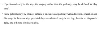 • If performed early in the day, the surgery rather than the pathway, may be defined as ‘day
case’.
• Some patients may, by chance, achieve a true day case pathway with admission, operation and
discharge in the same day, provided they are admitted early in the day, there is no diagnostic
delay and a theatre slot is available.
 