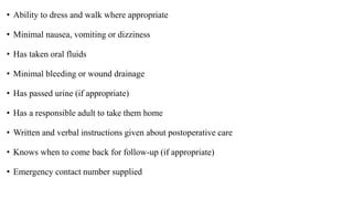 • Ability to dress and walk where appropriate
• Minimal nausea, vomiting or dizziness
• Has taken oral fluids
• Minimal bleeding or wound drainage
• Has passed urine (if appropriate)
• Has a responsible adult to take them home
• Written and verbal instructions given about postoperative care
• Knows when to come back for follow-up (if appropriate)
• Emergency contact number supplied
 
