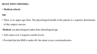 SELECTION CRITERIA
• Medical criteria
Age
• There is no upper age limit. The physiological health of the patient is a superior determinant
of day surgery success.
Medical: use physiological rather than chronological age
• ASA status over 2 requires careful review
• Provided that the BMI is under 40, this alone is not a contraindication
 