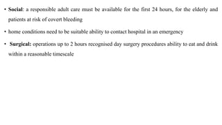 • Social: a responsible adult care must be available for the first 24 hours, for the elderly and
patients at risk of covert bleeding
• home conditions need to be suitable ability to contact hospital in an emergency
• Surgical: operations up to 2 hours recognised day surgery procedures ability to eat and drink
within a reasonable timescale
 