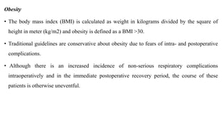 Obesity
• The body mass index (BMI) is calculated as weight in kilograms divided by the square of
height in meter (kg/m2) and obesity is defined as a BMI >30.
• Traditional guidelines are conservative about obesity due to fears of intra- and postoperative
complications.
• Although there is an increased incidence of non-serious respiratory complications
intraoperatively and in the immediate postoperative recovery period, the course of these
patients is otherwise uneventful.
 