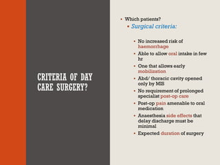 CRITERIA OF DAY
CARE SURGERY?
▪ Which patients?
▪ Surgical criteria:
▪ No increased risk of
haemorrhage
▪ Able to allow oral intake in few
hr
▪ One that allows early
mobilization
▪ Abd/ thoracic cavity opened
only by MIS
▪ No requirement of prolonged
specialist post-op care
▪ Post-op pain amenable to oral
medication
▪ Anaesthesia side effects that
delay discharge must be
minimal
▪ Expected duration of surgery
 