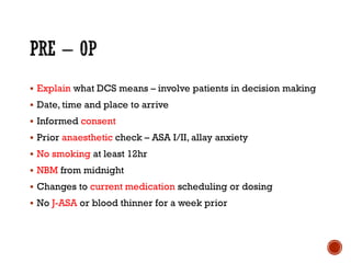 ▪ Explain what DCS means – involve patients in decision making
▪ Date, time and place to arrive
▪ Informed consent
▪ Prior anaesthetic check – ASA I/II, allay anxiety
▪ No smoking at least 12hr
▪ NBM from midnight
▪ Changes to current medication scheduling or dosing
▪ No J-ASA or blood thinner for a week prior
 