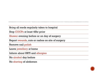 Bring all meds regularly taken to hospital
Stop COCPs at least 48hr prior
Shower evening before or on day of surgery
Report wounds, cuts or rashes on site of surgery
Remove nail polish
Leave jewellery at home
Inform about URTI and allergies
No alcohol day before
No shaving of abdomen
 