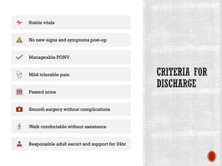 Stable vitals
No new signs and symptoms post-op
Manageable PONV
Mild tolerable pain
Passed urine
Smooth surgery without complications
Walk comfortable without assistance
Responsible adult escort and support for 24hr
 