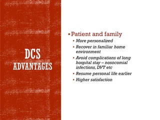 DCS
ADVANTAGES
▪Patient and family
▪ More personalized
▪ Recover in familiar home
environment
▪ Avoid complications of long
hospital stay – nosocomial
infections, DVT etc
▪ Resume personal life earlier
▪ Higher satisfaction
 