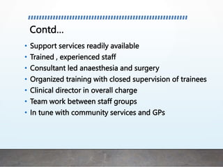 Contd…
• Support services readily available
• Trained , experienced staff
• Consultant led anaesthesia and surgery
• Organized training with closed supervision of trainees
• Clinical director in overall charge
• Team work between staff groups
• In tune with community services and GPs
 