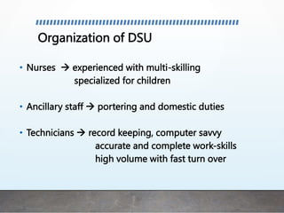 Organization of DSU
• Nurses  experienced with multi-skilling
specialized for children
• Ancillary staff  portering and domestic duties
• Technicians  record keeping, computer savvy
accurate and complete work-skills
high volume with fast turn over
 