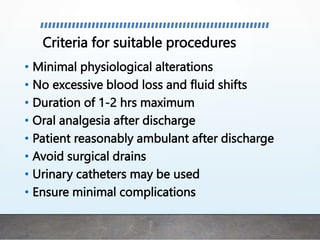 Criteria for suitable procedures
• Minimal physiological alterations
• No excessive blood loss and fluid shifts
• Duration of 1-2 hrs maximum
• Oral analgesia after discharge
• Patient reasonably ambulant after discharge
• Avoid surgical drains
• Urinary catheters may be used
• Ensure minimal complications
 