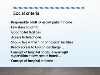 Social criteria
• Responsible adult  escort patient home …
• Few stairs to climb
Good toilet facilities
Access to telephone
• Should live within 1 hr of hospital facilities
• Ready access to GPs on discharge …
• Concept of hospital hotels overnight
supervision at low cost in hotels …
• Concept of hospital at home ….
 