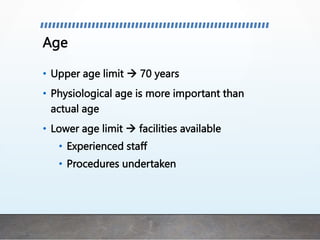 Age
• Upper age limit  70 years
• Physiological age is more important than
actual age
• Lower age limit  facilities available
• Experienced staff
• Procedures undertaken
 