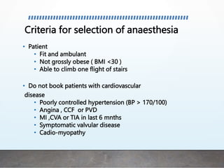 Criteria for selection of anaesthesia
• Patient
• Fit and ambulant
• Not grossly obese ( BMI <30 )
• Able to climb one flight of stairs
• Do not book patients with cardiovascular
disease
• Poorly controlled hypertension (BP > 170/100)
• Angina , CCF or PVD
• MI ,CVA or TIA in last 6 mnths
• Symptomatic valvular disease
• Cadio-myopathy
 