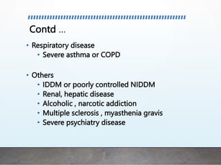 Contd …
• Respiratory disease
• Severe asthma or COPD
• Others
• IDDM or poorly controlled NIDDM
• Renal, hepatic disease
• Alcoholic , narcotic addiction
• Multiple sclerosis , myasthenia gravis
• Severe psychiatry disease
 