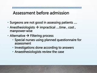 Assessment before admission
• Surgeons are not good in assessing patients ….
• Anesthesiologists  impractical ….time , cost ,
manpower-wise
• Alternative  Filtering process
• Special nurses using planned questionnaire for
assessment
• Investigations done according to answers
• Anaesthesiologists review the case
 