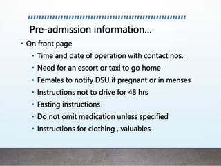 Pre-admission information…
• On front page
• Time and date of operation with contact nos.
• Need for an escort or taxi to go home
• Females to notify DSU if pregnant or in menses
• Instructions not to drive for 48 hrs
• Fasting instructions
• Do not omit medication unless specified
• Instructions for clothing , valuables
 