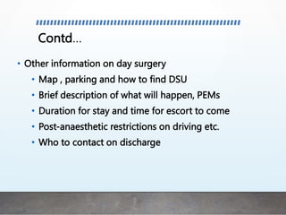 Contd…
• Other information on day surgery
• Map , parking and how to find DSU
• Brief description of what will happen, PEMs
• Duration for stay and time for escort to come
• Post-anaesthetic restrictions on driving etc.
• Who to contact on discharge
 