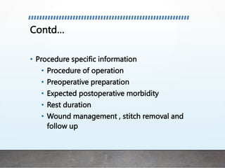 Contd…
• Procedure specific information
• Procedure of operation
• Preoperative preparation
• Expected postoperative morbidity
• Rest duration
• Wound management , stitch removal and
follow up
 