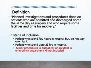 Definition
• “Planned investigations and procedures done on
patients who are admitted and discharged home
the same day as surgery and who require some
facilities and time for recovery.”
• Criteria of inclusion
• Patient who spend few hours in hospital but, do not stay
overnight.
• Patient who spend upto 23 hrs in hospital.
• Minor procedures in outpatient or accident in
emergency department  not included
 