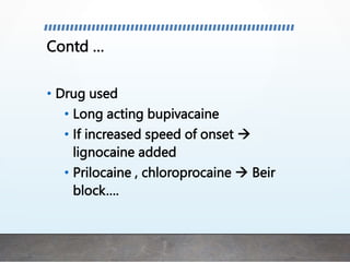 Contd …
• Drug used
• Long acting bupivacaine
• If increased speed of onset 
lignocaine added
• Prilocaine , chloroprocaine  Beir
block….
 