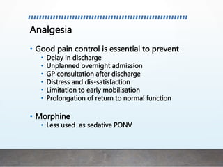 Analgesia
• Good pain control is essential to prevent
• Delay in discharge
• Unplanned overnight admission
• GP consultation after discharge
• Distress and dis-satisfaction
• Limitation to early mobilisation
• Prolongation of return to normal function
• Morphine
• Less used as sedative PONV
 