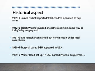 Historical aspect
• 1909  James Nicholl reported 9000 children operated as day
cases
• 1912  Ralph Waters founded anaesthesia clinic in same way as
today’s day surgery unit
• 1951  Eric Farquharson carried out hernia repair under local
anaesthesia
• 1960  hospital based DSU appeared in USA
• 1969  Walter Heed set up 1st DSU named Phoenix surgicentre….
….
 