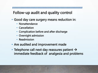Follow-up audit and quality control
• Good day care surgery means reduction in:
• Nonattendance
• Cancellation
• Complication before and after discharge
• Overnight admission
• Readmission
• Are audited and improvement made
• Telephone call next day reassures patient 
immediate feedback of analgesia and problems
 