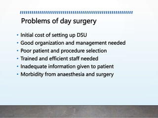 Problems of day surgery
• Initial cost of setting up DSU
• Good organization and management needed
• Poor patient and procedure selection
• Trained and efficient staff needed
• Inadequate information given to patient
• Morbidity from anaesthesia and surgery
 
