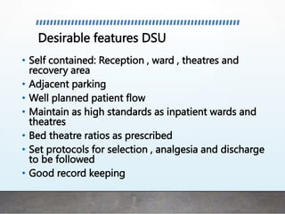Desirable features DSU
• Self contained: Reception , ward , theatres and
recovery area
• Adjacent parking
• Well planned patient flow
• Maintain as high standards as inpatient wards and
theatres
• Bed theatre ratios as prescribed
• Set protocols for selection , analgesia and discharge
to be followed
• Good record keeping
 