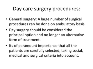 Day care surgery procedures:
• General surgery: A large number of surgical
procedures can be done on ambulatory basis.
• Day surgery should be considered the
principal option and no longer an alternative
form of treatment.
• Its of paramount importance that all the
patients are carefully selected, taking social,
medical and surgical criteria into account.
 