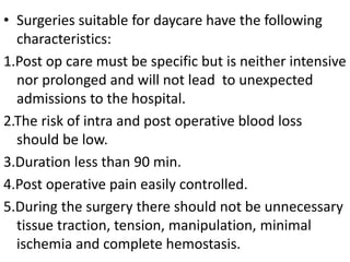 • Surgeries suitable for daycare have the following
characteristics:
1.Post op care must be specific but is neither intensive
nor prolonged and will not lead to unexpected
admissions to the hospital.
2.The risk of intra and post operative blood loss
should be low.
3.Duration less than 90 min.
4.Post operative pain easily controlled.
5.During the surgery there should not be unnecessary
tissue traction, tension, manipulation, minimal
ischemia and complete hemostasis.
 