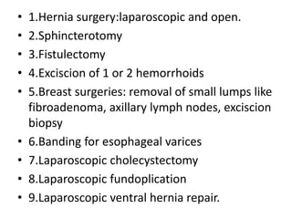 • 1.Hernia surgery:laparoscopic and open.
• 2.Sphincterotomy
• 3.Fistulectomy
• 4.Exciscion of 1 or 2 hemorrhoids
• 5.Breast surgeries: removal of small lumps like
fibroadenoma, axillary lymph nodes, exciscion
biopsy
• 6.Banding for esophageal varices
• 7.Laparoscopic cholecystectomy
• 8.Laparoscopic fundoplication
• 9.Laparoscopic ventral hernia repair.
 