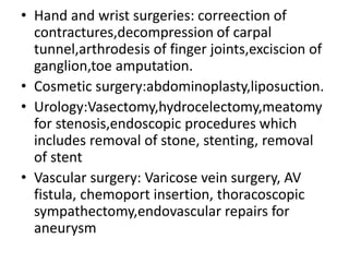 • Hand and wrist surgeries: correection of
contractures,decompression of carpal
tunnel,arthrodesis of finger joints,exciscion of
ganglion,toe amputation.
• Cosmetic surgery:abdominoplasty,liposuction.
• Urology:Vasectomy,hydrocelectomy,meatomy
for stenosis,endoscopic procedures which
includes removal of stone, stenting, removal
of stent
• Vascular surgery: Varicose vein surgery, AV
fistula, chemoport insertion, thoracoscopic
sympathectomy,endovascular repairs for
aneurysm
 