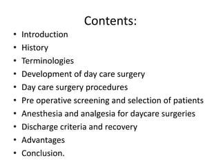 Contents:
• Introduction
• History
• Terminologies
• Development of day care surgery
• Day care surgery procedures
• Pre operative screening and selection of patients
• Anesthesia and analgesia for daycare surgeries
• Discharge criteria and recovery
• Advantages
• Conclusion.
 