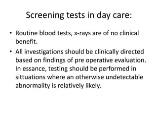 Screening tests in day care:
• Routine blood tests, x-rays are of no clinical
benefit.
• All investigations should be clinically directed
based on findings of pre operative evaluation.
In essance, testing should be performed in
sittuations where an otherwise undetectable
abnormality is relatively likely.
 