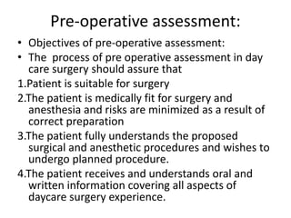 Pre-operative assessment:
• Objectives of pre-operative assessment:
• The process of pre operative assessment in day
care surgery should assure that
1.Patient is suitable for surgery
2.The patient is medically fit for surgery and
anesthesia and risks are minimized as a result of
correct preparation
3.The patient fully understands the proposed
surgical and anesthetic procedures and wishes to
undergo planned procedure.
4.The patient receives and understands oral and
written information covering all aspects of
daycare surgery experience.
 