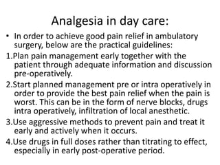 Analgesia in day care:
• In order to achieve good pain relief in ambulatory
surgery, below are the practical guidelines:
1.Plan pain management early together with the
patient through adequate information and discussion
pre-operatively.
2.Start planned management pre or intra operatively in
order to provide the best pain relief when the pain is
worst. This can be in the form of nerve blocks, drugs
intra operatively, infiltration of local anesthetic.
3.Use aggressive methods to prevent pain and treat it
early and actively when it occurs.
4.Use drugs in full doses rather than titrating to effect,
especially in early post-operative period.
 