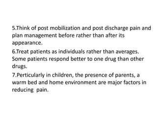 5.Think of post mobilization and post discharge pain and
plan management before rather than after its
appearance.
6.Treat patients as individuals rather than averages.
Some patients respond better to one drug than other
drugs.
7.Perticularly in children, the presence of parents, a
warm bed and home environment are major factors in
reducing pain.
 