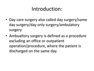 Introduction:
• Day care surgery also called day surgery/same
day surgery/day only surgery/ambulatory
surgery
• Ambualtory surgery is defined as a procedure
excluding an office or outpatient
operation/procedure, where the patient is
discharged on the same day.
 