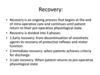 Recovery:
• Recovery is an ongoing process that begins at the end
of intra-operative care and continues until patient
return to their pre-operative physiological state.
• Recovery is divided into 3 phases:
• 1.Early recovery: from discontinuation of anesthetic
agents to recovery of protective reflexes and motor
function.
• 2.Immidiate recovery: when patients achieves criteria
for discharge.
• 3.Late recovery: When patient returns to pre-operative
physiological state.
 
