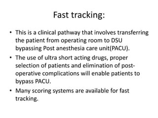 Fast tracking:
• This is a clinical pathway that involves transferring
the patient from operating room to DSU
bypassing Post anesthesia care unit(PACU).
• The use of ultra short acting drugs, proper
selection of patients and elimination of post-
operative complications will enable patients to
bypass PACU.
• Many scoring systems are available for fast
tracking.
 