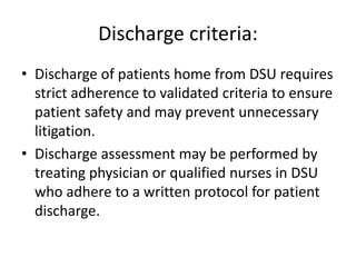 Discharge criteria:
• Discharge of patients home from DSU requires
strict adherence to validated criteria to ensure
patient safety and may prevent unnecessary
litigation.
• Discharge assessment may be performed by
treating physician or qualified nurses in DSU
who adhere to a written protocol for patient
discharge.
 
