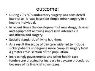 outcome:
• During 70`s 80`s ambulatory surgery was considered
low risk as it was based on simple minor surgery in a
healthy individual.
• In recent times the development of new drugs, devices
and equipment allowing impressive advances in
anesthesia and surgery.
• Socially standards of living has risen.
• As a result the scope of day care widened to include
sicker patients undergoing more complex surgery from
a greater cross-section of the population.
• Increasingly governments and other health care
funders are pressing for increase in daycare procedures
because of its financial advantages.
 