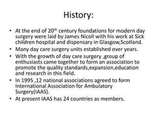 History:
• At the end of 20th century foundations for modern day
surgery were laid by James Nicoll with his work at Sick
children hospital and dispensary in Glasgow,Scotland.
• Many day care surgery units established over years.
• With the growth of day care surgery ,group of
enthusiasts came together to form an association to
promote the quality standards,expansion,education
and research in this field.
• In 1995 ,12 national associations agreed to form
International Association for Ambulatory
Surgery(IAAS).
• At present IAAS has 24 countries as members.
 