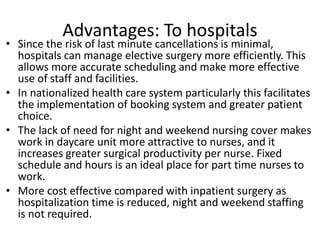 Advantages: To hospitals
• Since the risk of last minute cancellations is minimal,
hospitals can manage elective surgery more efficiently. This
allows more accurate scheduling and make more effective
use of staff and facilities.
• In nationalized health care system particularly this facilitates
the implementation of booking system and greater patient
choice.
• The lack of need for night and weekend nursing cover makes
work in daycare unit more attractive to nurses, and it
increases greater surgical productivity per nurse. Fixed
schedule and hours is an ideal place for part time nurses to
work.
• More cost effective compared with inpatient surgery as
hospitalization time is reduced, night and weekend staffing
is not required.
 