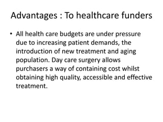 Advantages : To healthcare funders
• All health care budgets are under pressure
due to increasing patient demands, the
introduction of new treatment and aging
population. Day care surgery allows
purchasers a way of containing cost whilst
obtaining high quality, accessible and effective
treatment.
 