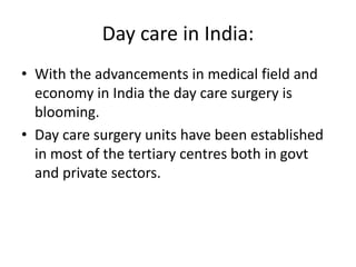 Day care in India:
• With the advancements in medical field and
economy in India the day care surgery is
blooming.
• Day care surgery units have been established
in most of the tertiary centres both in govt
and private sectors.
 