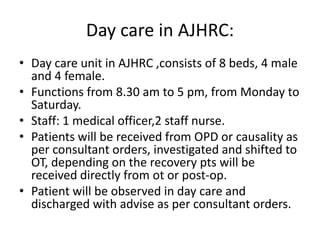 Day care in AJHRC:
• Day care unit in AJHRC ,consists of 8 beds, 4 male
and 4 female.
• Functions from 8.30 am to 5 pm, from Monday to
Saturday.
• Staff: 1 medical officer,2 staff nurse.
• Patients will be received from OPD or causality as
per consultant orders, investigated and shifted to
OT, depending on the recovery pts will be
received directly from ot or post-op.
• Patient will be observed in day care and
discharged with advise as per consultant orders.
 