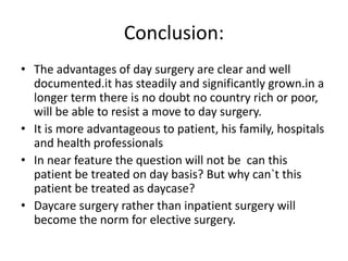 Conclusion:
• The advantages of day surgery are clear and well
documented.it has steadily and significantly grown.in a
longer term there is no doubt no country rich or poor,
will be able to resist a move to day surgery.
• It is more advantageous to patient, his family, hospitals
and health professionals
• In near feature the question will not be can this
patient be treated on day basis? But why can`t this
patient be treated as daycase?
• Daycare surgery rather than inpatient surgery will
become the norm for elective surgery.
 